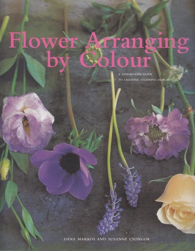 Flower Arranging by Colour : A Step-By-Step Guide to Creating Stunning Displays by Dana Markos