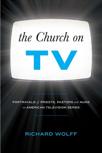 The Church on TV: Portrayals of Priests, Pastors and Nuns on American Television Series by Richard Wolff
