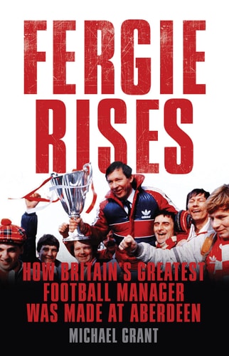 Fergie Rises: How Britain's Greatest Football Manager Was Made At Aberdeen by Michael Grant
