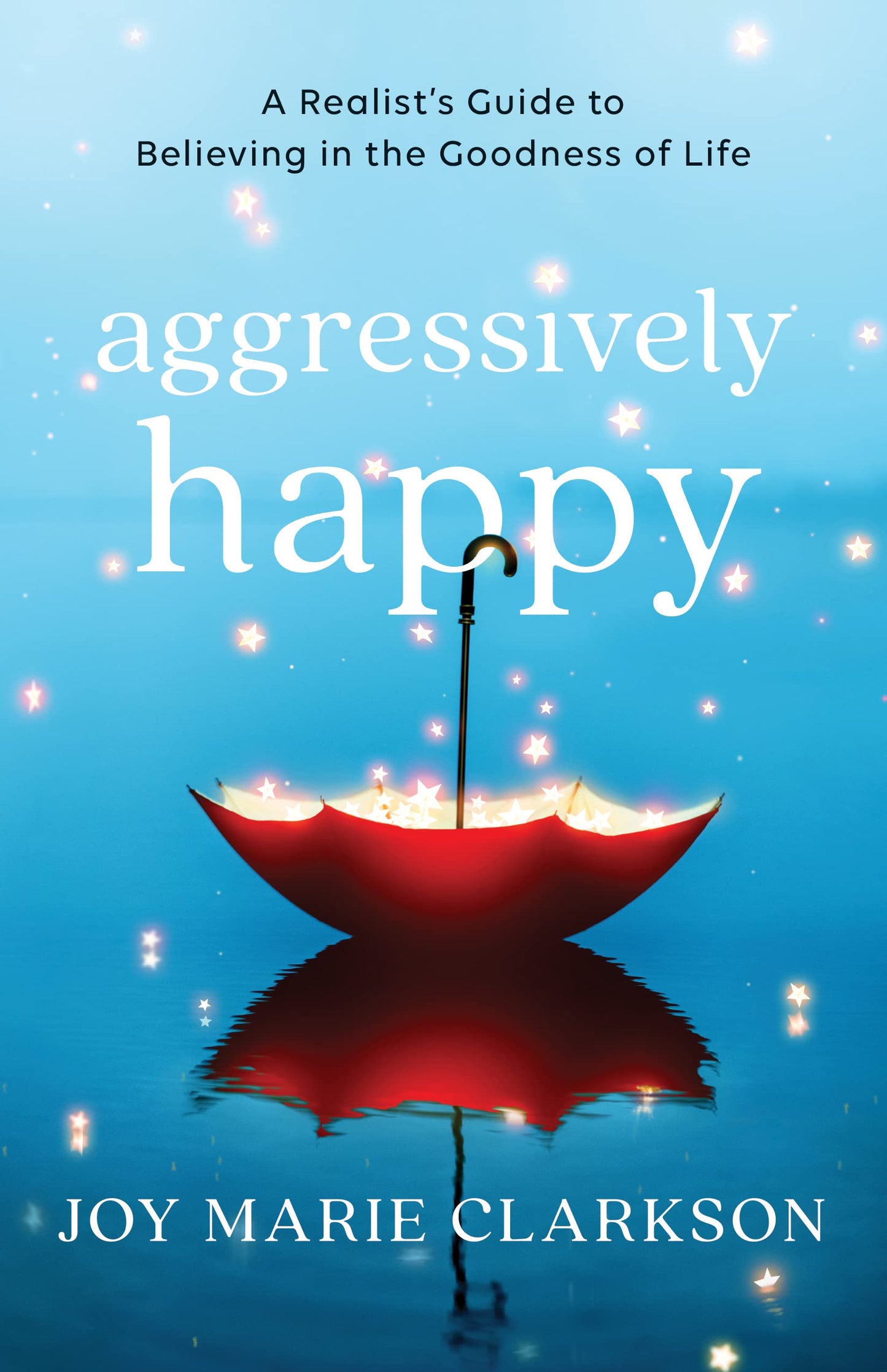 Aggressively Happy: A Realist's Guide to Believing in the Goodness of Life by Joy Marie Clarkson