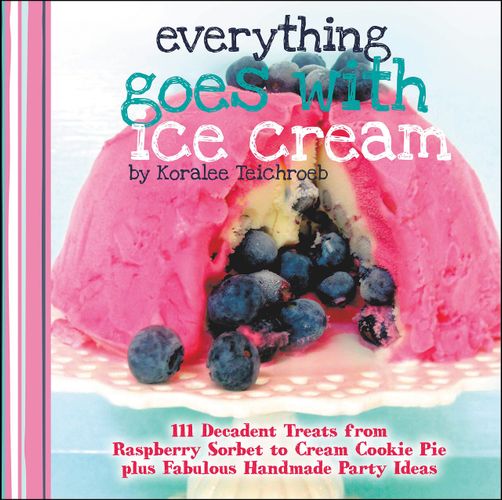 Everything Goes with Ice Cream: 111 Decadent Treats from Raspberry Sorbet to Cream Cookie Pie Plus Fabulous Handmade Party Ideas (A WWC Press Book) by Koralee Teichroeb