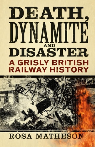 Death, Dynamite and Disaster A Grisly British Railway History by Rosa Matheson