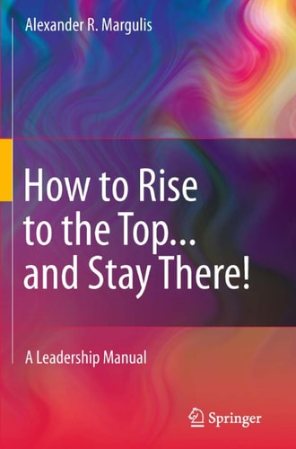 How to Rise to the Top...and Stay There! A Leadership Manual by Alexander R. Margulis