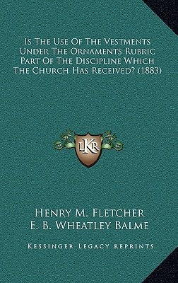 Is The Use Of The Vestments Under The Ornaments Rubric Part Of The Discipline Which The Church Has Received? (1883) by Henry M. Fletcher, E. B. Wheatley Balme