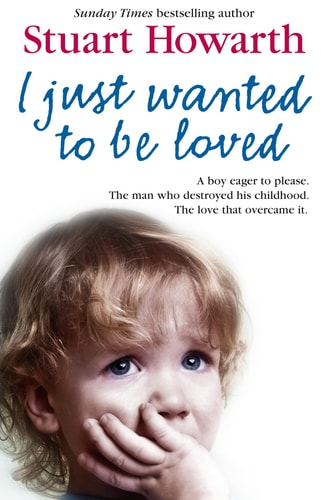 I Just Wanted to Be Loved A Boy Eager to Please - The Man Who Destroyed His Childhood - The Love That Overcame It by Stuart Howarth