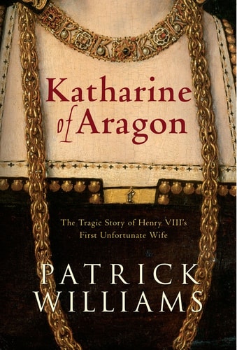 Katharine of Aragon: The Tragic Story Of Henry VIII's First Unfortunate Wife by Patrick Williams