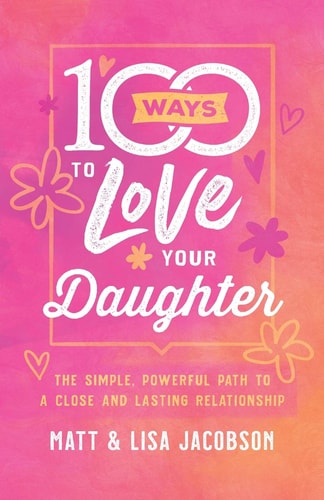 100 Ways to Love Your Daughter The Simple, Powerful Path to a Close and Lasting Relationship by Matt Jacobson, Lisa Jacobson