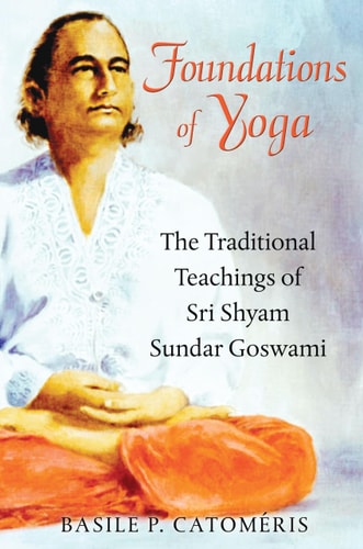 Foundations of Yoga The Traditional Teachings of Sri Shyam Sundar Goswami by Basile P. Catoméris