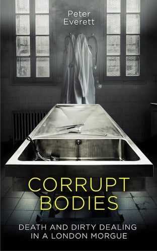 Corrupt Bodies Death and Dirty Dealing in a London Morgue by Peter Everett, Kris Hollington