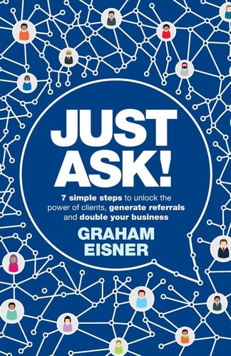 Just Ask!: 7 simple steps to unlock the power of clients, generate referrals and double your business by Graham Eisner