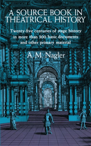 A Source Book in Theatrical History: Twenty-five centuries of stage history in more than 300 basic documents and other primary material by A. M. Nagler