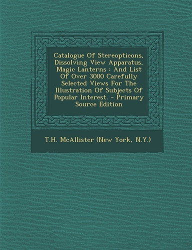 Catalogue of Stereopticons, Dissolving View Apparatus, Magic Lanterns And List of Over 3000 Carefully Selected Views for the Illustration of Subject by N. Y. ) T.H. Mcallister (New York