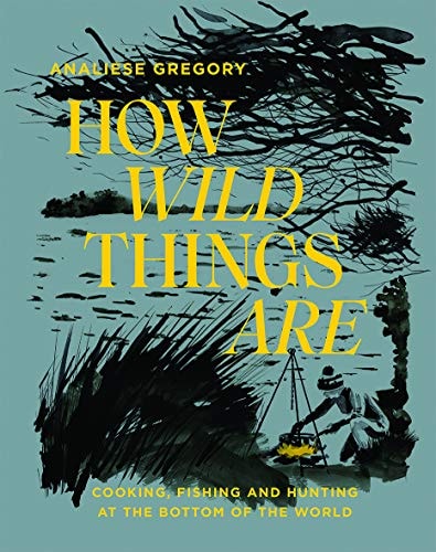 How Wild Things Are: Cooking, fishing and hunting at the bottom of the world by Analiese Gregory