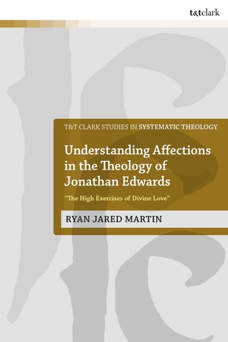 Understanding Affections in the Theology of Jonathan Edwards: 'The High Exercises of Divine Love' (T&T Clark Studies in Systematic Theology) by Ryan J. Martin