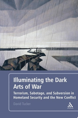 Illuminating the Dark Arts of War Terrorism, Sabotage, and Subversion in Homeland Security and the New Conflict by David Tucker