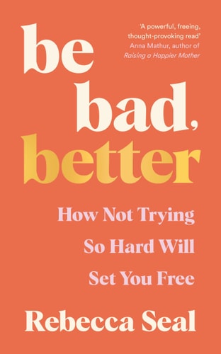 Be Bad, Better How Not Trying So Hard Will Set You Free by Rebecca Seal