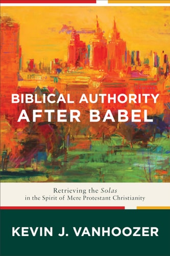 Biblical Authority after Babel: Retrieving the Solas in the Spirit of Mere Protestant Christianity by Kevin J. Vanhoozer