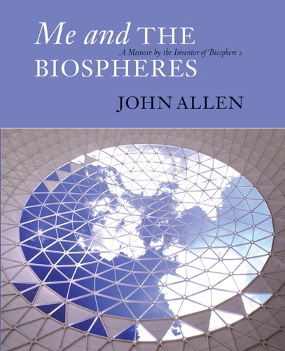 Me and the Biospheres: A Memoir by the Inventor of Biosphere 2 by John Allen