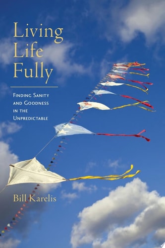 Living Life Fully Finding Sanity and Goodness in the Unpredictable by Bill Karelis