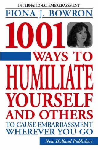 1001 Ways to Humiliate Yourself and Others To Cause Embarrassment Wherever You Go by Fiona Bowron