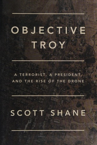 Objective Troy A Terrorist, a President, and the Rise of the Drone by Scott Shane