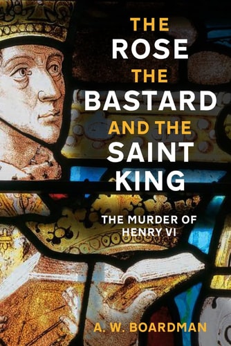 The Rose, the Bastard and the Saint King: The Murder of Henry VI by Andrew Boardman