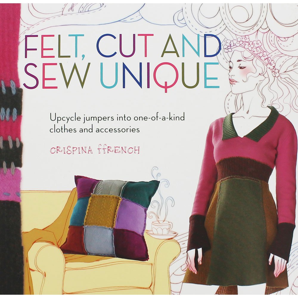 Felt, Cut and Sew Unique: Upcycle Jumpers into One-of-a-Kind Clothes and Accessories by Crispina ffrench