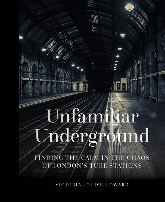 Unfamiliar Underground: Finding the Calm in the Chaos of London's Tube Stations by Victoria Louise Howard