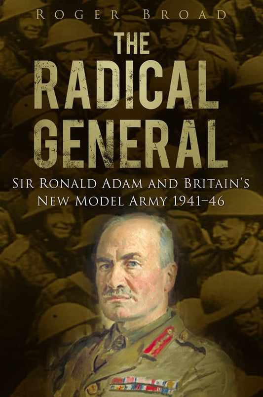 The Radical General: Sir Ronald Adam and Britain's New Model Army 1941-1946 by Roger Broad