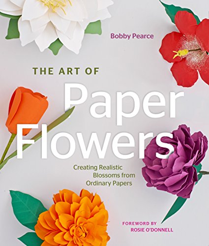 The Art of Paper Flowers: Creating Realistic Blossoms from Ordinary Papers by Bobby Pearce