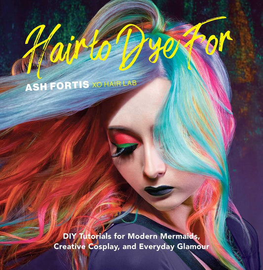 Hair to Dye For: DIY Tutorials for Modern Mermaids, Creative Cosplay, and Everyday Glamour by Ash Fortis