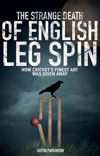 The Strange Death of English Leg Spin: How Cricket's Finest Art Was Given Away by Justin Parkinson
