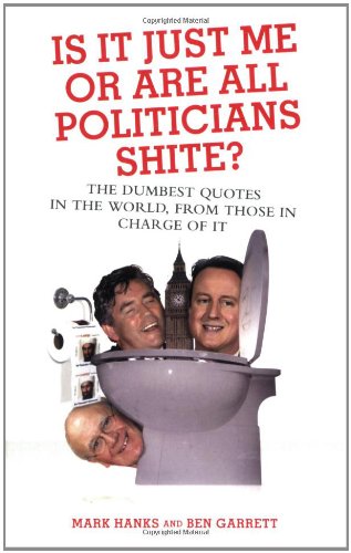 Is It Just Me or Are All Politicians Shite?: The Dumbest Quotes in the World, from Those in Charge of It by Mark Hanks, Ben Garrett