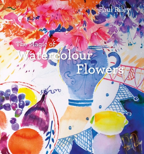 The Magic of Watercolour Flowers: Step By Step Techniques And Inspiration by Paul Riley