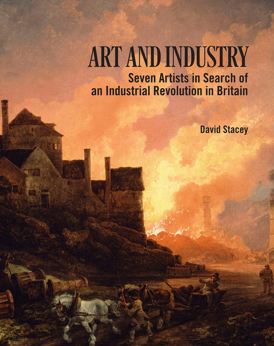 Art and Industry: Seven Artists in Search of an Industrial Revolution in Britain (1780-1830) by David Stacey